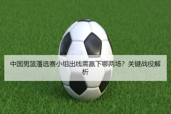 中国男篮落选赛小组出线需赢下哪两场？关键战役解析